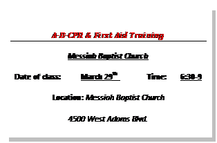 Text Box: A-B-CPR & First Aid Training  Messiah Baptist Church  Date of class:	March 29th 	Time:	6:30-9  Location:	Messiah Baptist Church  4500 West Adams Blvd.  Los Angles, CA 90016  Contact:		                       Zola Jones  Type of class:  CPR- Adult___x__, Child_x____, Infant__x___, AED__x___, HCP_____      